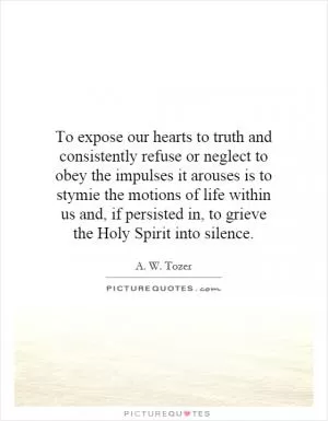 To expose our hearts to truth and consistently refuse or neglect to obey the impulses it arouses is to stymie the motions of life within us and, if persisted in, to grieve the Holy Spirit into silence Picture Quote #1