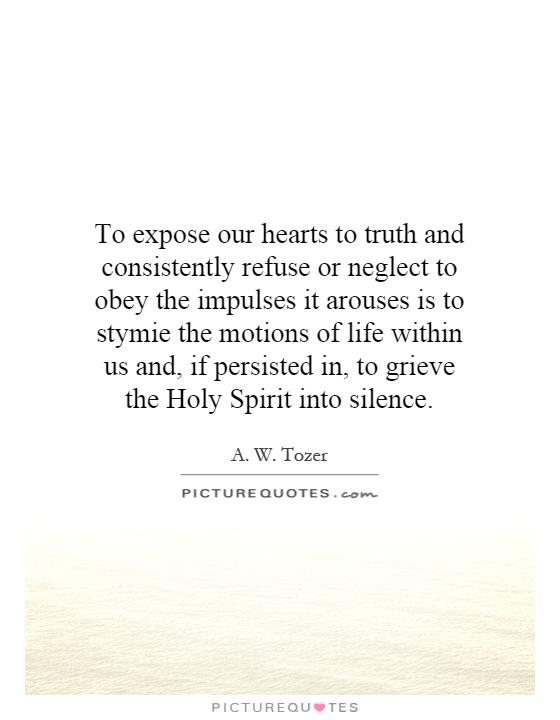 To expose our hearts to truth and consistently refuse or neglect to obey the impulses it arouses is to stymie the motions of life within us and, if persisted in, to grieve the Holy Spirit into silence Picture Quote #1
