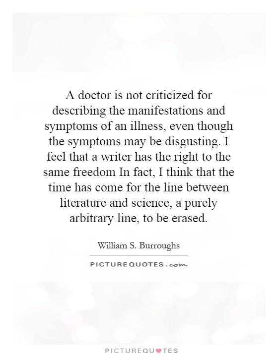 A doctor is not criticized for describing the manifestations and symptoms of an illness, even though the symptoms may be disgusting. I feel that a writer has the right to the same freedom In fact, I think that the time has come for the line between literature and science, a purely arbitrary line, to be erased Picture Quote #1