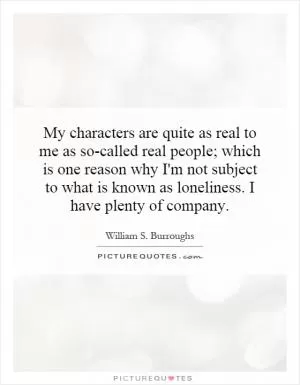 My characters are quite as real to me as so-called real people; which is one reason why I'm not subject to what is known as loneliness. I have plenty of company Picture Quote #1