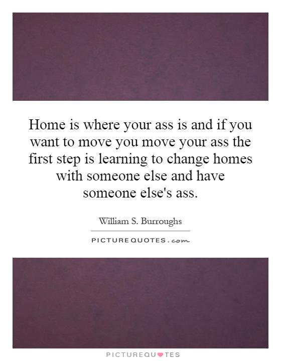Home is where your ass is and if you want to move you move your ass the first step is learning to change homes with someone else and have someone else's ass Picture Quote #1