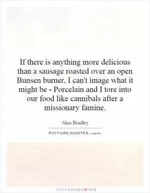 If there is anything more delicious than a sausage roasted over an open Bunsen burner, I can't image what it might be - Porcelain and I tore into our food like cannibals after a missionary famine Picture Quote #1