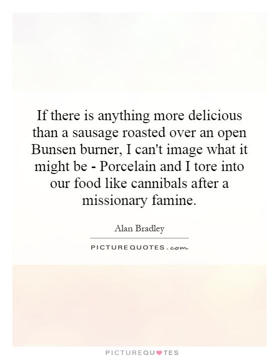If there is anything more delicious than a sausage roasted over an open Bunsen burner, I can't image what it might be - Porcelain and I tore into our food like cannibals after a missionary famine Picture Quote #1
