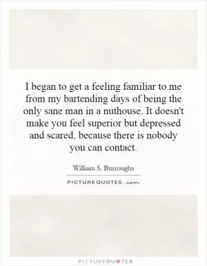 I began to get a feeling familiar to me from my bartending days of being the only sane man in a nuthouse. It doesn't make you feel superior but depressed and scared, because there is nobody you can contact Picture Quote #1