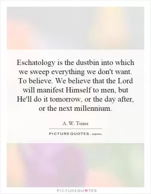 Eschatology is the dustbin into which we sweep everything we don't want. To believe. We believe that the Lord will manifest Himself to men, but He'll do it tomorrow, or the day after, or the next millennium Picture Quote #1