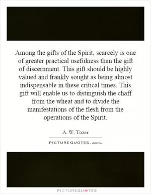 Among the gifts of the Spirit, scarcely is one of greater practical usefulness than the gift of discernment. This gift should be highly valued and frankly sought as being almost indispensable in these critical times. This gift will enable us to distinguish the chaff from the wheat and to divide the manifestations of the flesh from the operations of the Spirit Picture Quote #1