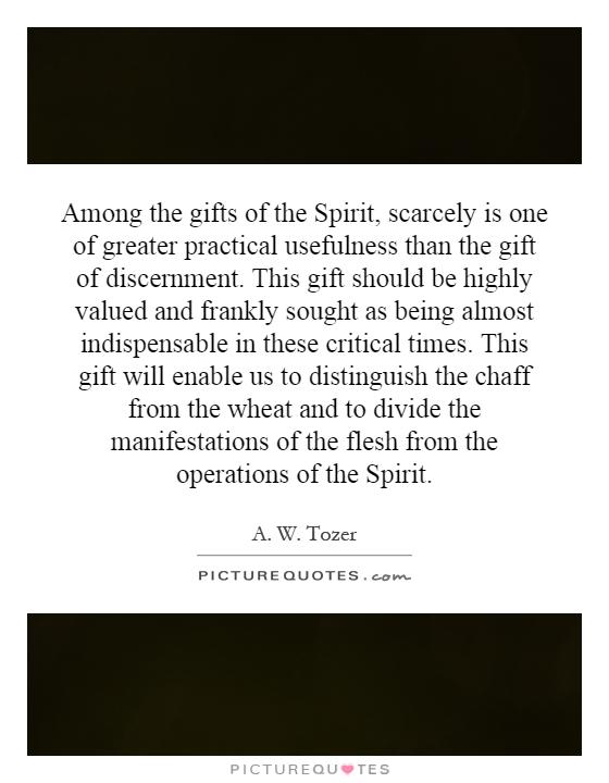 Among the gifts of the Spirit, scarcely is one of greater practical usefulness than the gift of discernment. This gift should be highly valued and frankly sought as being almost indispensable in these critical times. This gift will enable us to distinguish the chaff from the wheat and to divide the manifestations of the flesh from the operations of the Spirit Picture Quote #1