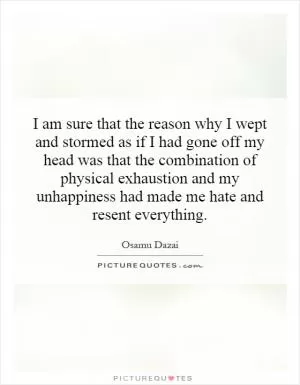 I am sure that the reason why I wept and stormed as if I had gone off my head was that the combination of physical exhaustion and my unhappiness had made me hate and resent everything Picture Quote #1