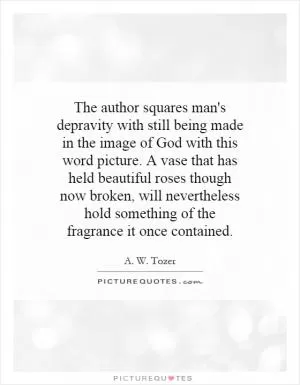 The author squares man's depravity with still being made in the image of God with this word picture. A vase that has held beautiful roses though now broken, will nevertheless hold something of the fragrance it once contained Picture Quote #1