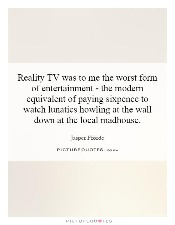 Reality TV was to me the worst form of entertainment - the modern equivalent of paying sixpence to watch lunatics howling at the wall down at the local madhouse Picture Quote #1