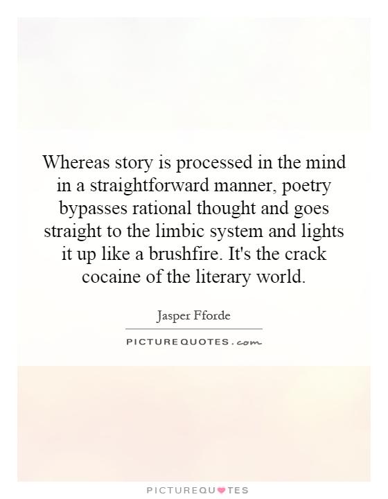 Whereas story is processed in the mind in a straightforward manner, poetry bypasses rational thought and goes straight to the limbic system and lights it up like a brushfire. It's the crack cocaine of the literary world Picture Quote #1