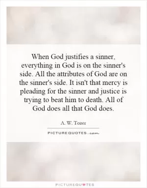 When God justifies a sinner, everything in God is on the sinner's side. All the attributes of God are on the sinner's side. It isn't that mercy is pleading for the sinner and justice is trying to beat him to death. All of God does all that God does Picture Quote #1