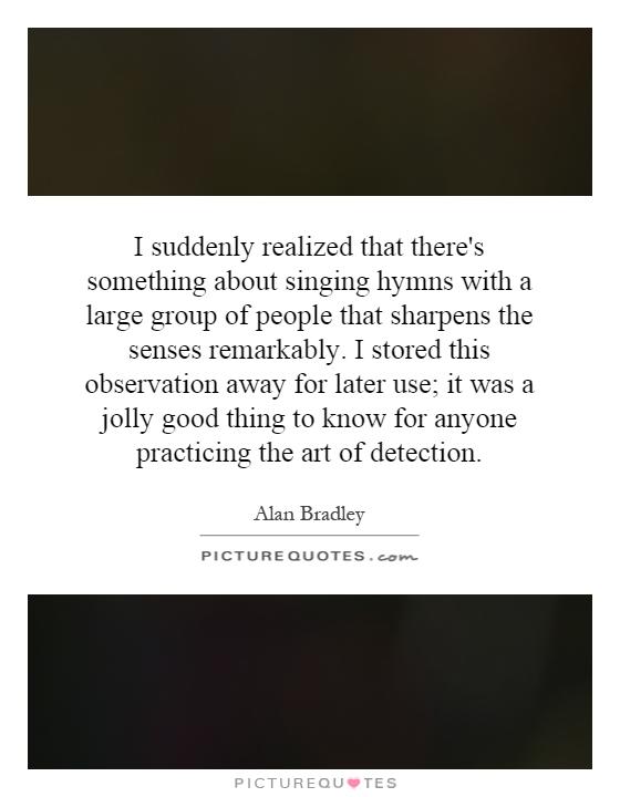 I suddenly realized that there's something about singing hymns with a large group of people that sharpens the senses remarkably. I stored this observation away for later use; it was a jolly good thing to know for anyone practicing the art of detection Picture Quote #1