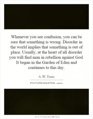Whenever you see confusion, you can be sure that something is wrong. Disorder in the world implies that something is out of place. Usually, at the heart of all disorder you will find man in rebellion against God. It began in the Garden of Eden and continues to this day Picture Quote #1