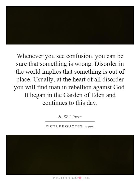 Whenever you see confusion, you can be sure that something is wrong. Disorder in the world implies that something is out of place. Usually, at the heart of all disorder you will find man in rebellion against God. It began in the Garden of Eden and continues to this day Picture Quote #1