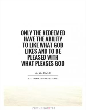 Only the redeemed have the ability to like what God likes and to be pleased with what pleases God Picture Quote #1