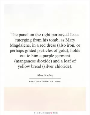 The panel on the right portrayed Jesus emerging from his tomb, as Mary Magdalene, in a red dress (also iron, or perhaps grated particles of gold), holds out to him a purple garment (manganese dioxide) and a loaf of yellow bread (silver chloride) Picture Quote #1
