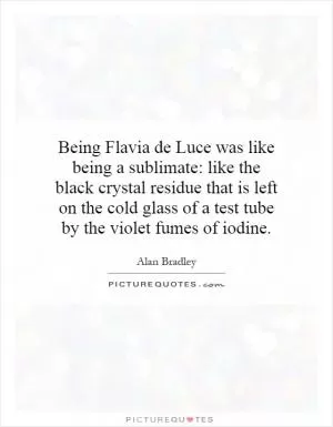 Being Flavia de Luce was like being a sublimate: like the black crystal residue that is left on the cold glass of a test tube by the violet fumes of iodine Picture Quote #1