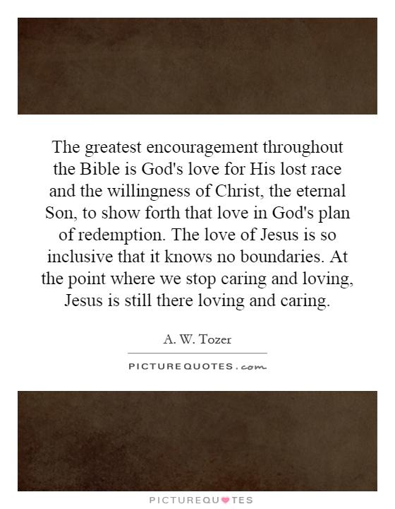 The greatest encouragement throughout the Bible is God's love for His lost race and the willingness of Christ, the eternal Son, to show forth that love in God's plan of redemption. The love of Jesus is so inclusive that it knows no boundaries. At the point where we stop caring and loving, Jesus is still there loving and caring Picture Quote #1