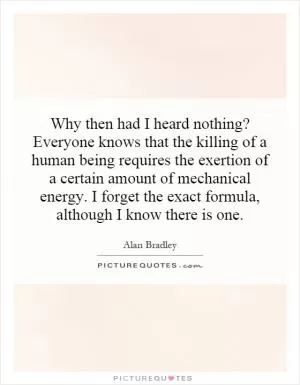 Why then had I heard nothing? Everyone knows that the killing of a human being requires the exertion of a certain amount of mechanical energy. I forget the exact formula, although I know there is one Picture Quote #1