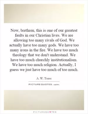 Now, brethren, this is one of our greatest faults in our Christian lives. We are allowing too many rivals of God. We actually have too many gods. We have too many irons in the fire. We have too much theology that we don't understand. We have too much churchly institutionalism. We have too much religion. Actually, I guess we just have too much of too much Picture Quote #1
