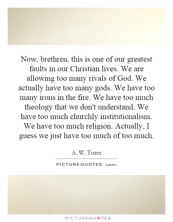 Now, brethren, this is one of our greatest faults in our Christian lives. We are allowing too many rivals of God. We actually have too many gods. We have too many irons in the fire. We have too much theology that we don't understand. We have too much churchly institutionalism. We have too much religion. Actually, I guess we just have too much of too much Picture Quote #1