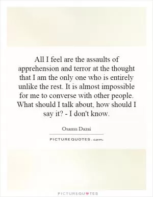 All I feel are the assaults of apprehension and terror at the thought that I am the only one who is entirely unlike the rest. It is almost impossible for me to converse with other people. What should I talk about, how should I say it? - I don't know Picture Quote #1