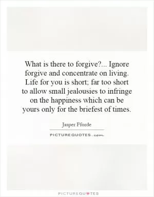 What is there to forgive?... Ignore forgive and concentrate on living. Life for you is short; far too short to allow small jealousies to infringe on the happiness which can be yours only for the briefest of times Picture Quote #1