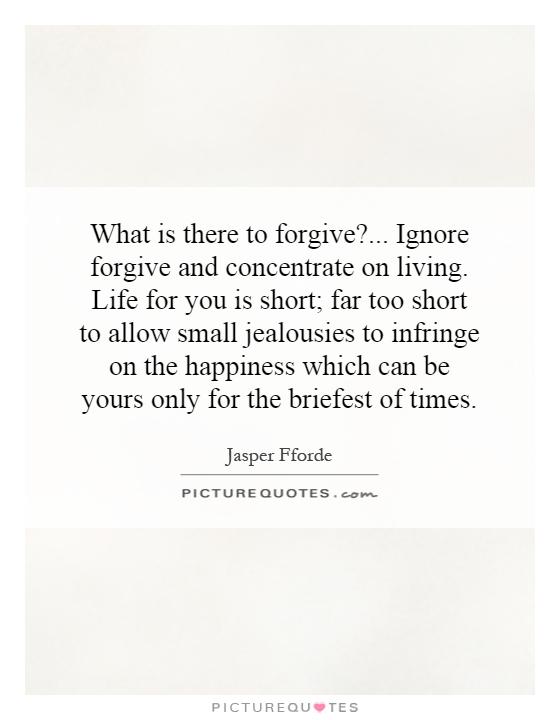 What is there to forgive?... Ignore forgive and concentrate on living. Life for you is short; far too short to allow small jealousies to infringe on the happiness which can be yours only for the briefest of times Picture Quote #1