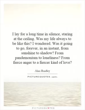 I lay for a long time in silence, staring at the ceiling. Was my life always to be like this? I wondered. Was it going to go, forever, in an instant, from sunshine to shadow? From pandemonium to loneliness? From fierce anger to a fiercer kind of love? Picture Quote #1