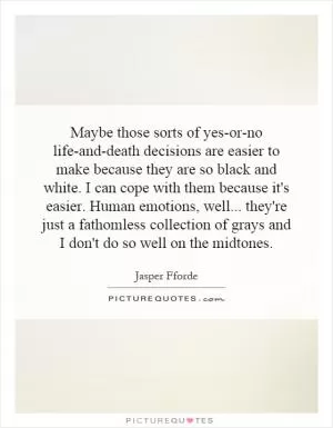 Maybe those sorts of yes-or-no life-and-death decisions are easier to make because they are so black and white. I can cope with them because it's easier. Human emotions, well... they're just a fathomless collection of grays and I don't do so well on the midtones Picture Quote #1