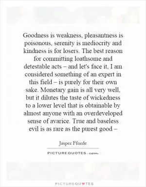 Goodness is weakness, pleasantness is poisonous, serenity is mediocrity and kindness is for losers. The best reason for committing loathsome and detestable acts – and let's face it, I am considered something of an expert in this field – is purely for their own sake. Monetary gain is all very well, but it dilutes the taste of wickedness to a lower level that is obtainable by almost anyone with an overdeveloped sense of avarice. True and baseless evil is as rare as the purest good – Picture Quote #1