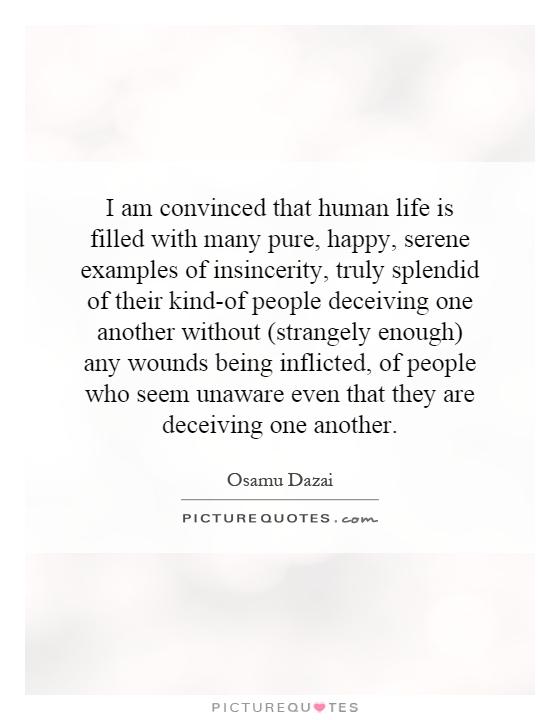 I am convinced that human life is filled with many pure, happy, serene examples of insincerity, truly splendid of their kind-of people deceiving one another without (strangely enough) any wounds being inflicted, of people who seem unaware even that they are deceiving one another Picture Quote #1