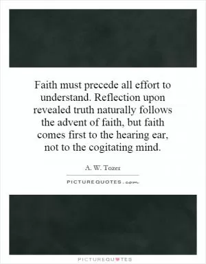 Faith must precede all effort to understand. Reflection upon revealed truth naturally follows the advent of faith, but faith comes first to the hearing ear, not to the cogitating mind Picture Quote #1