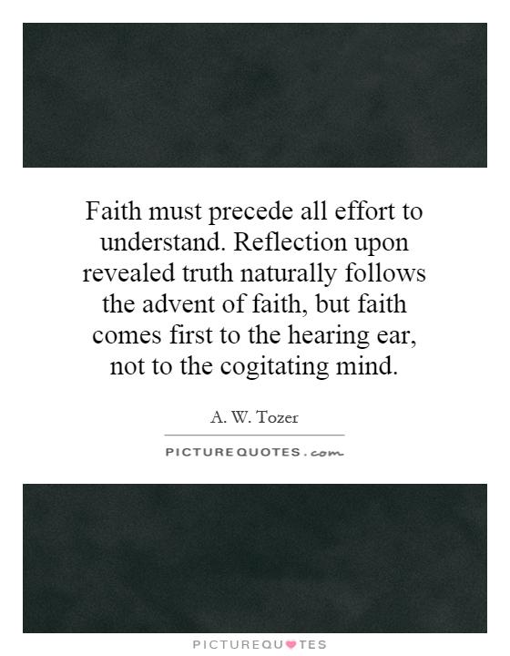 Faith must precede all effort to understand. Reflection upon revealed truth naturally follows the advent of faith, but faith comes first to the hearing ear, not to the cogitating mind Picture Quote #1