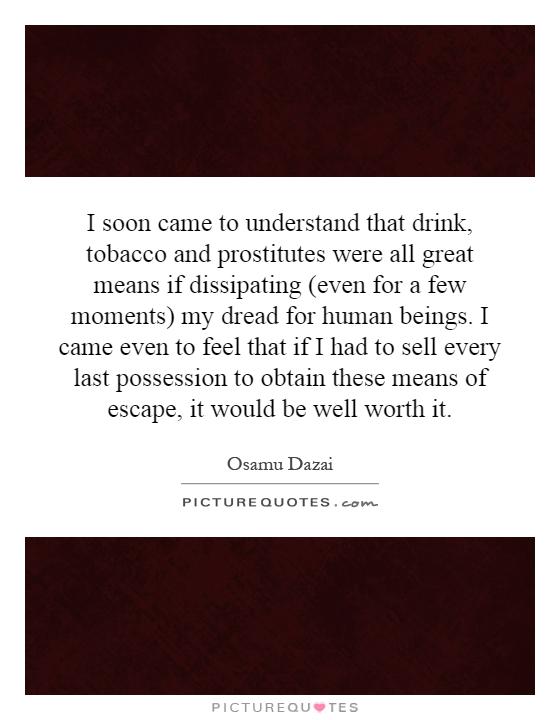 I soon came to understand that drink, tobacco and prostitutes were all great means if dissipating (even for a few moments) my dread for human beings. I came even to feel that if I had to sell every last possession to obtain these means of escape, it would be well worth it Picture Quote #1