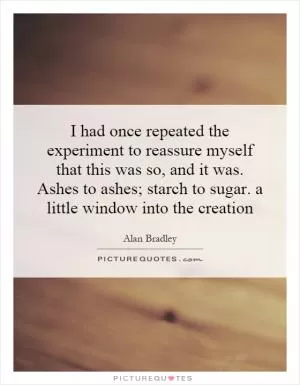 I had once repeated the experiment to reassure myself that this was so, and it was. Ashes to ashes; starch to sugar. a little window into the creation Picture Quote #1