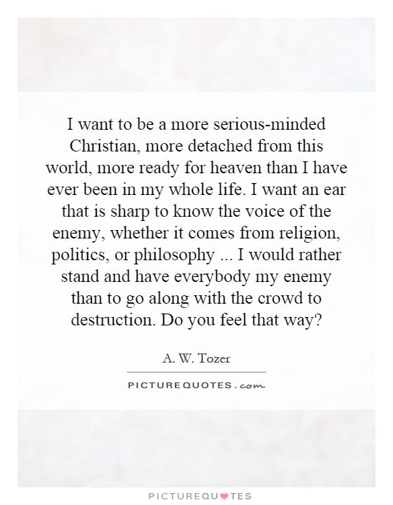 I want to be a more serious-minded Christian, more detached from this world, more ready for heaven than I have ever been in my whole life. I want an ear that is sharp to know the voice of the enemy, whether it comes from religion, politics, or philosophy... I would rather stand and have everybody my enemy than to go along with the crowd to destruction. Do you feel that way? Picture Quote #1