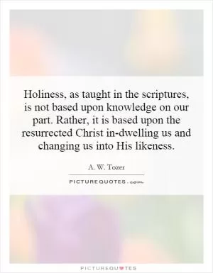 Holiness, as taught in the scriptures, is not based upon knowledge on our part. Rather, it is based upon the resurrected Christ in-dwelling us and changing us into His likeness Picture Quote #1