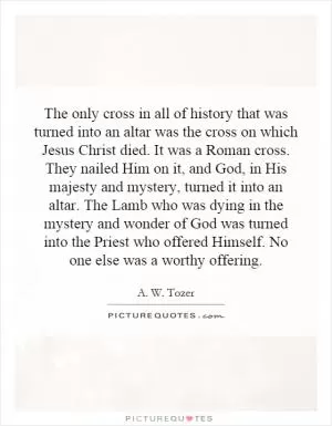 The only cross in all of history that was turned into an altar was the cross on which Jesus Christ died. It was a Roman cross. They nailed Him on it, and God, in His majesty and mystery, turned it into an altar. The Lamb who was dying in the mystery and wonder of God was turned into the Priest who offered Himself. No one else was a worthy offering Picture Quote #1