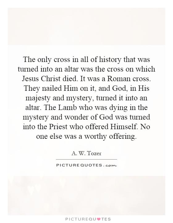The only cross in all of history that was turned into an altar was the cross on which Jesus Christ died. It was a Roman cross. They nailed Him on it, and God, in His majesty and mystery, turned it into an altar. The Lamb who was dying in the mystery and wonder of God was turned into the Priest who offered Himself. No one else was a worthy offering Picture Quote #1