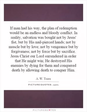 If man had his way, the plan of redemption would be an endless and bloody conflict. In reality, salvation was bought not by Jesus' fist, but by His nail-pierced hands; not by muscle but by love; not by vengeance but by forgiveness; not by force but by sacrifice. Jesus Christ our Lord surrendered in order that He might win; He destroyed His enemies by dying for them and conquered death by allowing death to conquer Him Picture Quote #1