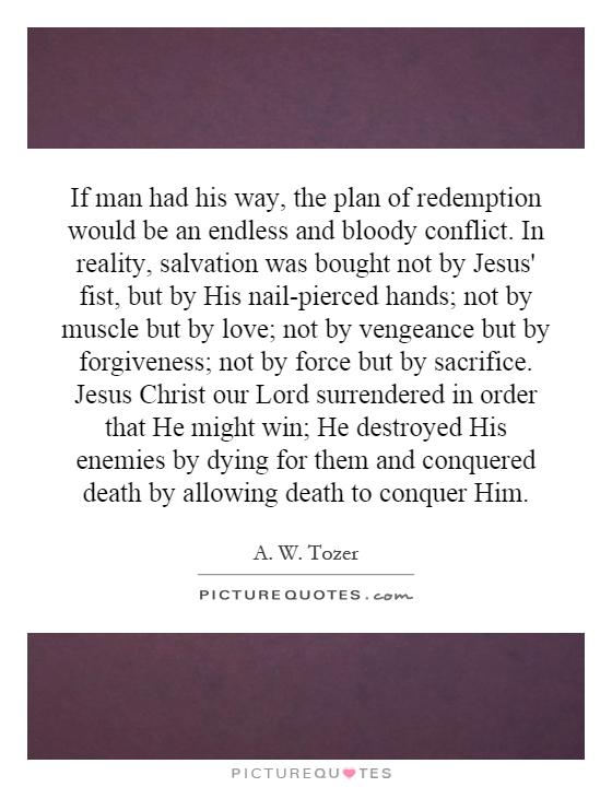 If man had his way, the plan of redemption would be an endless and bloody conflict. In reality, salvation was bought not by Jesus' fist, but by His nail-pierced hands; not by muscle but by love; not by vengeance but by forgiveness; not by force but by sacrifice. Jesus Christ our Lord surrendered in order that He might win; He destroyed His enemies by dying for them and conquered death by allowing death to conquer Him Picture Quote #1