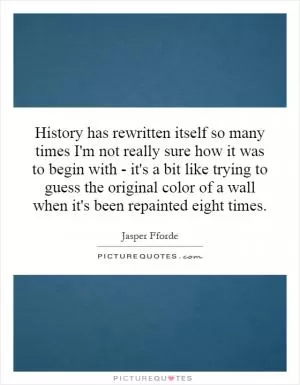 History has rewritten itself so many times I'm not really sure how it was to begin with - it's a bit like trying to guess the original color of a wall when it's been repainted eight times Picture Quote #1