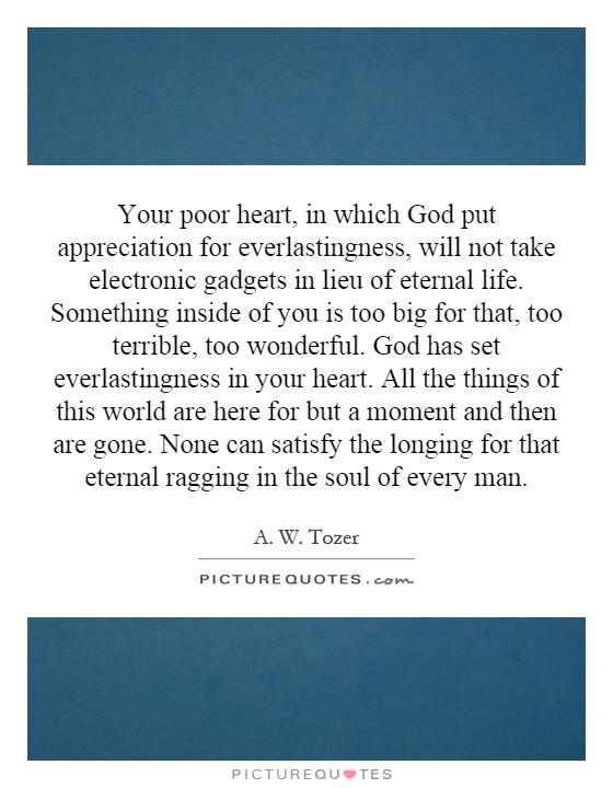 Your poor heart, in which God put appreciation for everlastingness, will not take electronic gadgets in lieu of eternal life. Something inside of you is too big for that, too terrible, too wonderful. God has set everlastingness in your heart. All the things of this world are here for but a moment and then are gone. None can satisfy the longing for that eternal ragging in the soul of every man Picture Quote #1