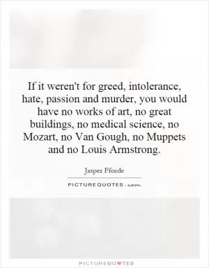 If it weren't for greed, intolerance, hate, passion and murder, you would have no works of art, no great buildings, no medical science, no Mozart, no Van Gough, no Muppets and no Louis Armstrong Picture Quote #1
