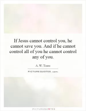 If Jesus cannot control you, he cannot save you. And if he cannot control all of you he cannot control any of you Picture Quote #1