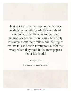 Is it not true that no two human beings understand anything whatsoever about each other, that those who consider themselves bosom friends may be utterly mistaken about their fellow and, failing to realize this sad truth throughout a lifetime, weep when they read in the newspapers about his death? Picture Quote #1