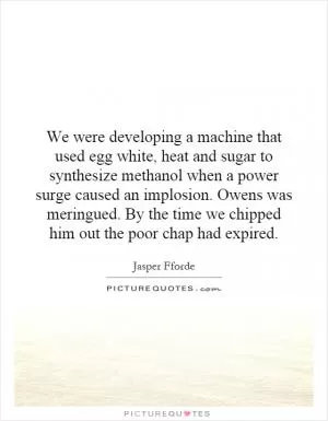 We were developing a machine that used egg white, heat and sugar to synthesize methanol when a power surge caused an implosion. Owens was meringued. By the time we chipped him out the poor chap had expired Picture Quote #1