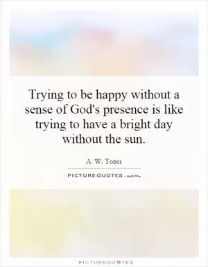 Trying to be happy without a sense of God's presence is like trying to have a bright day without the sun Picture Quote #1